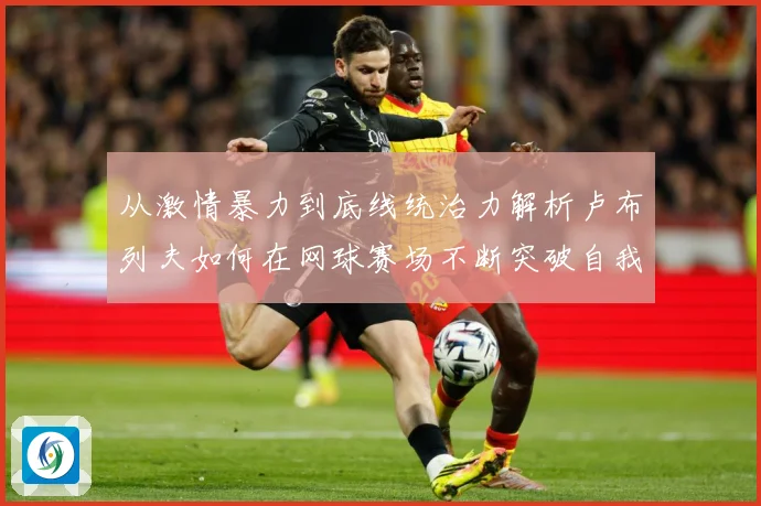 从激情暴力到底线统治力解析卢布列夫如何在网球赛场不断突破自我极限之路解析