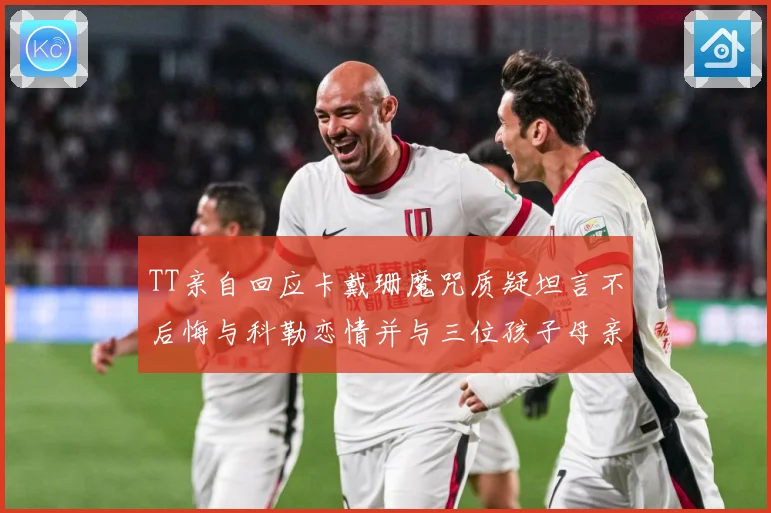 TT亲自回应卡戴珊魔咒质疑坦言不后悔与科勒恋情并与三位孩子母亲保持友好关系