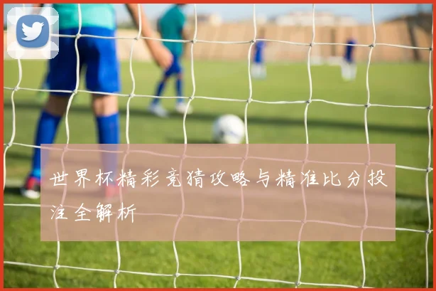 世界杯精彩竞猜攻略与精准比分投注全解析