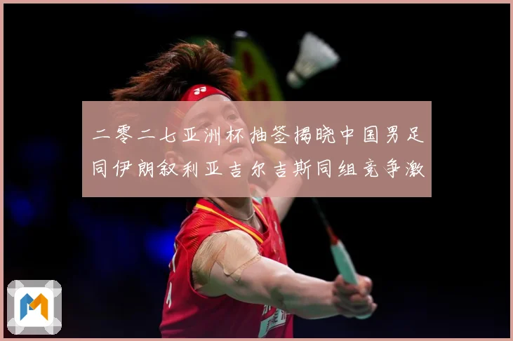 二零二七亚洲杯抽签揭晓中国男足同伊朗叙利亚吉尔吉斯同组竞争激战术观察