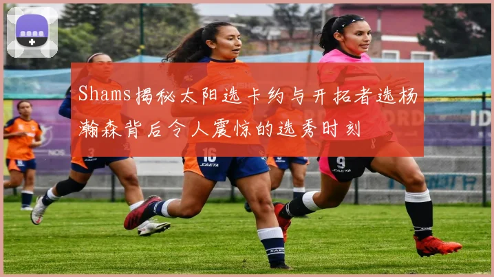 Shams揭秘太阳选卡约与开拓者选杨瀚森背后令人震惊的选秀时刻