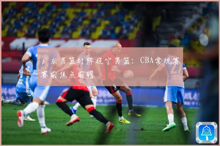 广东男篮对阵辽宁男篮：CBA常规赛赛前焦点前瞻
