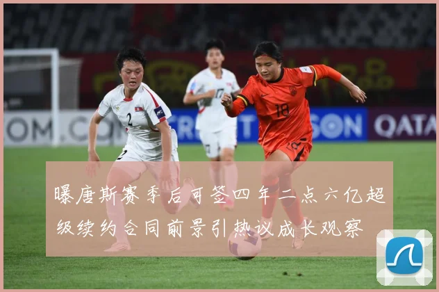 曝唐斯赛季后可签四年二点六亿超级续约合同前景引热议成长观察