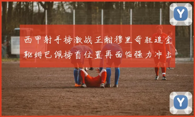 西甲射手榜激战正酣穆里奇狂追金靴姆巴佩榜首位置再面临强力冲击