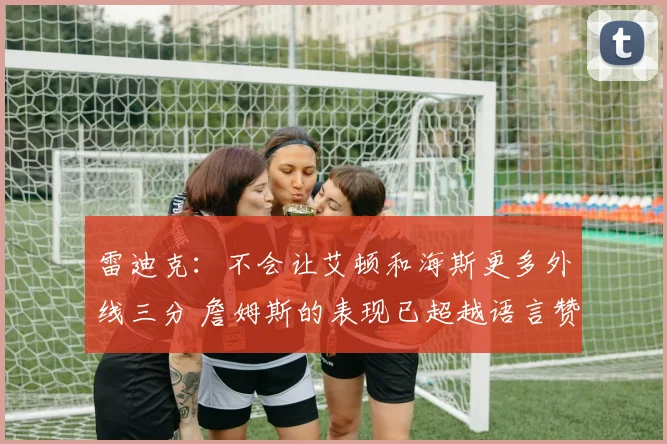 雷迪克：不会让艾顿和海斯更多外线三分 詹姆斯的表现已超越语言赞美