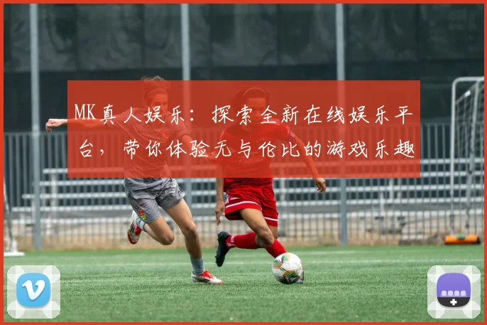 MK真人娱乐：探索全新在线娱乐平台，带你体验无与伦比的游戏乐趣与刺激挑战