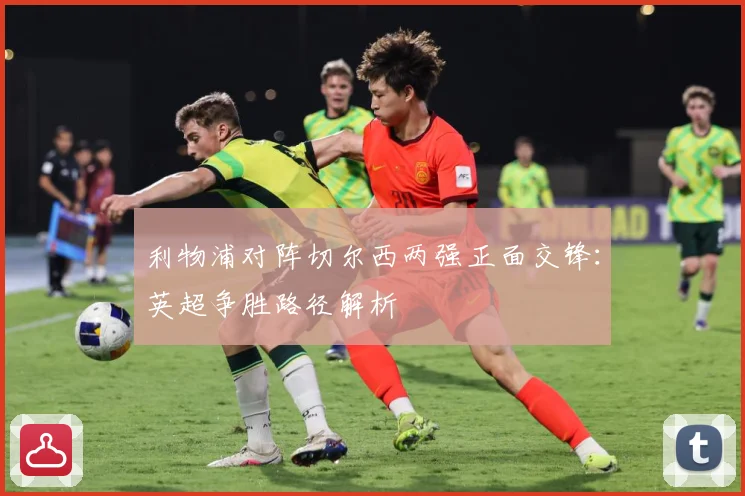 利物浦对阵切尔西两强正面交锋：英超争胜路径解析