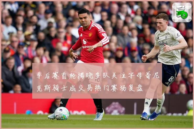 季后赛首轮揭晓多队关注字母哥尼克斯骑士成交易热门赛场复盘