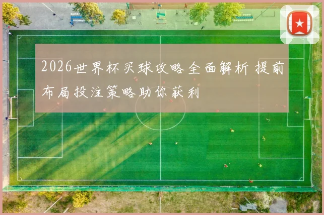2026世界杯买球攻略全面解析 提前布局投注策略助你获利